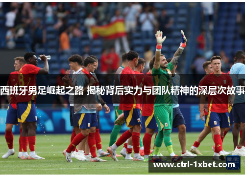 西班牙男足崛起之路 揭秘背后实力与团队精神的深层次故事 西班牙男足崛起之路 揭秘背后实力与团队精神的深层次故事