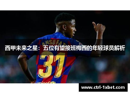 西甲未来之星:五位有望接班梅西的年轻球员解析 西甲未来之星:五位有望接班梅西的年轻球员解析