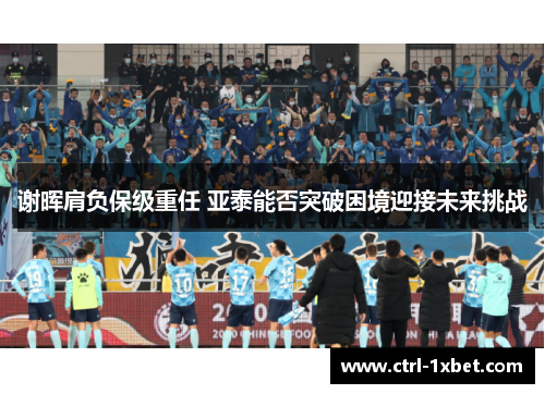 谢晖肩负保级重任 亚泰能否突破困境迎接未来挑战 谢晖肩负保级重任 亚泰能否突破困境迎接未来挑战