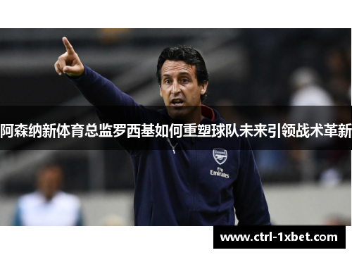 阿森纳新体育总监罗西基如何重塑球队未来引领战术革新 阿森纳新体育总监罗西基如何重塑球队未来引领战术革新