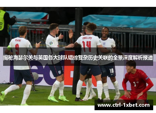 揭秘海瑟尔关与英国各大球队错综复杂历史关联的全景深度解析报道 揭秘海瑟尔关与英国各大球队错综复杂历史关联的全景深度解析报道