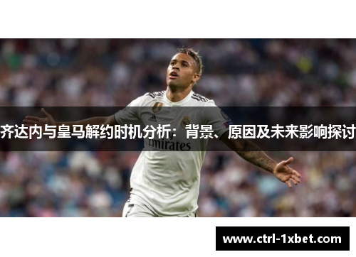 齐达内与皇马解约时机分析:背景、原因及未来影响探讨 齐达内与皇马解约时机分析:背景、原因及未来影响探讨