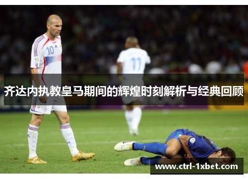 齐达内执教皇马期间的辉煌时刻解析与经典回顾