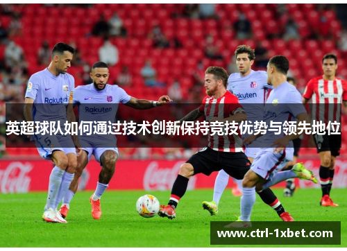 英超球队如何通过技术创新保持竞技优势与领先地位 英超球队如何通过技术创新保持竞技优势与领先地位