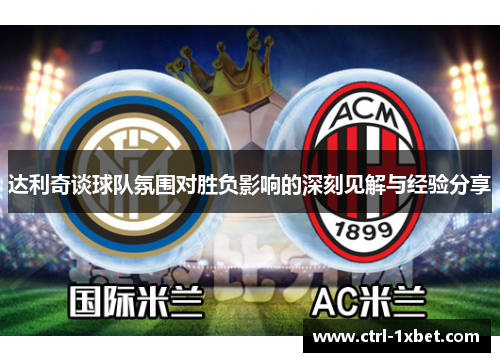 达利奇谈球队氛围对胜负影响的深刻见解与经验分享