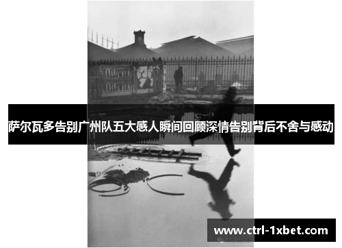 萨尔瓦多告别广州队五大感人瞬间回顾深情告别背后不舍与感动