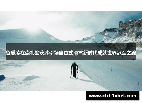 谷爱凌在崇礼站获胜引领自由式滑雪新时代成就世界冠军之路