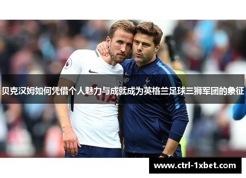 贝克汉姆如何凭借个人魅力与成就成为英格兰足球三狮军团的象征