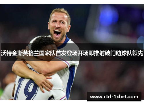 沃特金斯英格兰国家队首发登场开场即推射破门助球队领先