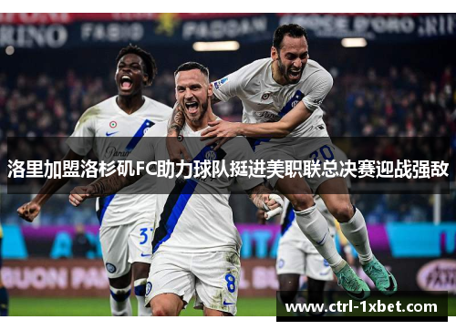 洛里加盟洛杉矶FC助力球队挺进美职联总决赛迎战强敌