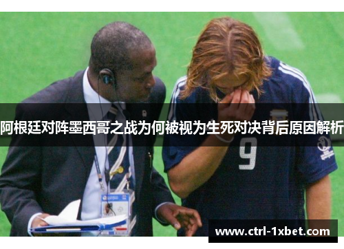 阿根廷对阵墨西哥之战为何被视为生死对决背后原因解析