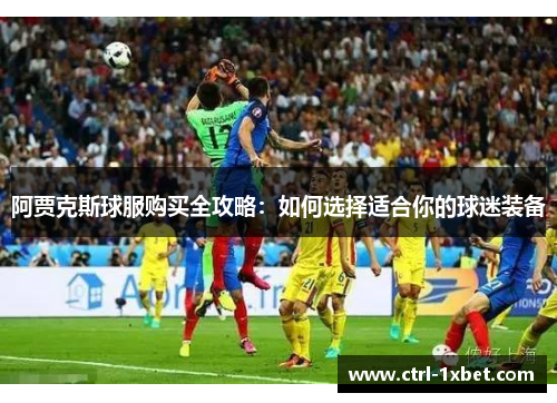 阿贾克斯球服购买全攻略:如何选择适合你的球迷装备 阿贾克斯球服购买全攻略:如何选择适合你的球迷装备