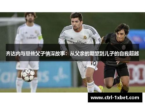 齐达内与恩佐父子情深故事:从父亲的期望到儿子的自我超越 齐达内与恩佐父子情深故事:从父亲的期望到儿子的自我超越