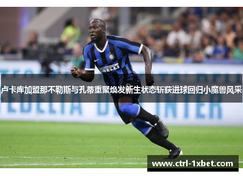 卢卡库加盟那不勒斯与孔蒂重聚焕发新生状态斩获进球回归小魔兽风采 卢卡库加盟那不勒斯与孔蒂重聚焕发新生状态斩获进球回归小魔兽风采