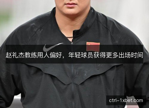 赵礼杰教练用人偏好,年轻球员获得更多出场时间 赵礼杰教练用人偏好,年轻球员获得更多出场时间